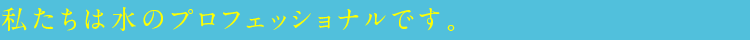 私たちは水のプロフェッショナルです